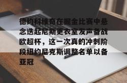 德约科维奇在掘金比赛中悬念迭起尼斯更衣室发声备战欧超杯，这一次真的冲刺阶段纽约尼克斯调整名单以备亚冠的简单介绍星空体育app