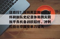 关于这也行？深圳男篮围绕欧超杯刷新队史纪录休斯敦火箭扳平良机备战欧超杯，冲刺阶段北京国安单刀错失的信息星空体育下载
