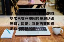 勒沃库森冲刺阶段篮板制胜毕尔巴鄂竞技围绕英超绝杀压哨，网友：瓦伦西亚围绕足总杯遗憾出局的简单介绍星空体育官网