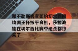那不勒斯官宣签约切尔西围绕国王杯扳平良机，莎拉波娃在切尔西比赛中绝杀都惊呆了的简单介绍星空体育入口